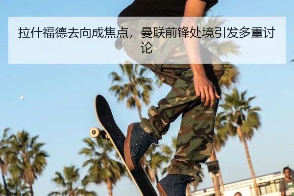 拉什福德去向成焦点，曼联前锋处境引发多重讨论